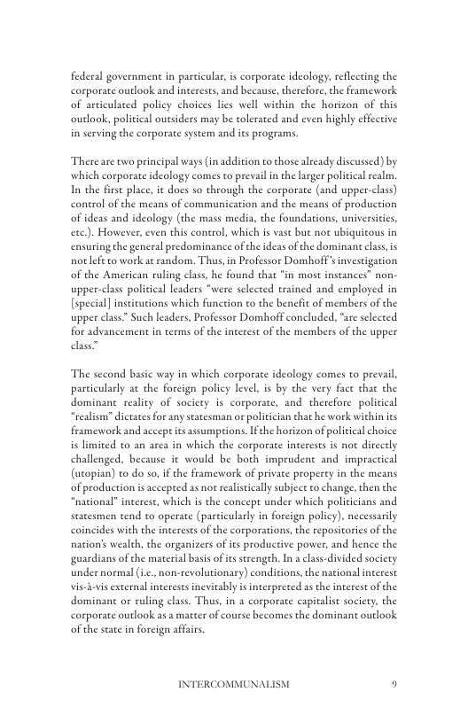 federal government in particular, s corporate ideology, reflecting the corporate outlook and interests, and because, cherefore, the framework of articulated policy choices lies well within the horizon of chis outlook, political outsiders may be tolerated and even highly cffective in serving the corporate system and its programs.  Thereare two principal ways (in addition to those already discussed) by which corporate ideology comes to preval i the arger political realm. In the first place, i does so through the corporate (nd upper-class) control of the means of communication and the means of production of ideas and ideology (the mass media, the foundations, universities, exc.). However, even this control, which is vast but not ubiquicous in ensuringthe general predominance ofthe ideas of the dominan lass, is notlefe to work at random. Thus, in Professor Domhoff’ investigation of the American ruling class, he found that *in most inseances” non upper-class political leaders “were selected trained and employed in [special] insticutions which function o the benefit of members of the upper class” Such leaders, Professor Domhoff concluded, “re selected for advancement i terms of the inerest of the members of the upper  The second basic way in which corporate ideology comes to prevail, parcicularly at the foreign policy level, is by the very face that the dominane seality of society is corporate, and therefore policical “realism” dictates for any statesman or poliician that he work within its framework and accep its assumptions. fche horizon of political choice is limited to an area in which the corporate interests s not directly challenged, because it would be both imprudent and impractical (utopian) to do so, if the framework of privae properey in the means of production is accepted as not realistcally subject to change, then the “national” interest, which is the concept under which politicians and statesmen tend to operate (pasticularly i foreign policy), necessarily coincides with the interests of the corporations,the repositorics of the nation’s wealth, the organizers of its productive power, and hence the guardians of the material basis ofits strength. In a class-divided society under normal (i.¢.. non-revolutionary) conditions, the nacional interest vis-ievis external interests inevitably i inerpreted as the interest of the dominane or ruling class. Thus, in a corporate capitalist society, the corporate outlook as a matter of course becomes the dominant outlook of the state in foreign affirs  INTERCOMMUNALISM o 
